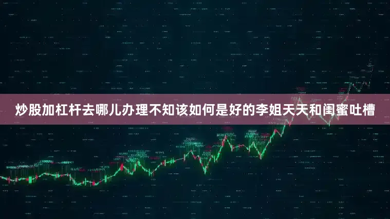 炒股加杠杆去哪儿办理不知该如何是好的李姐天天和闺蜜吐槽