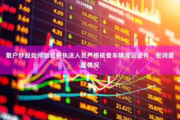 散户炒股如何加杠杆执法人员严格核查车辆准运证件、密闭覆盖情况