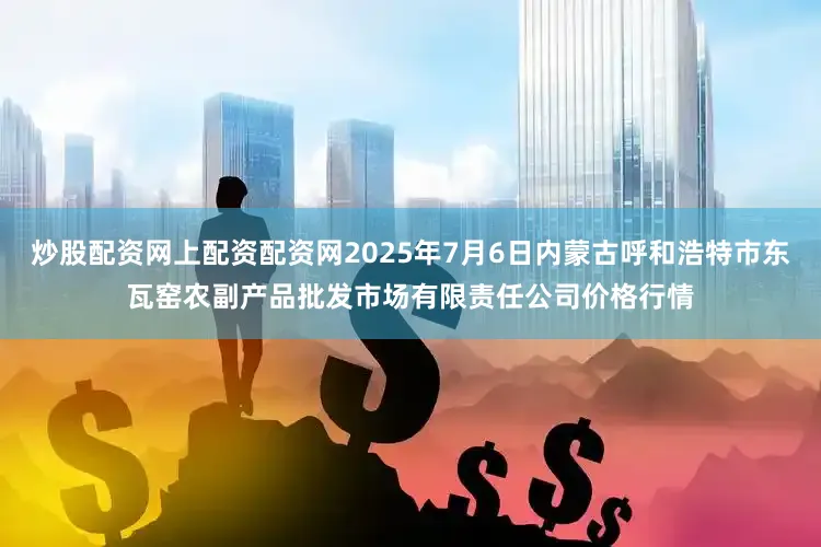 炒股配资网上配资配资网2025年7月6日内蒙古呼和浩特市东瓦窑农副产品批发市场有限责任公司价格行情