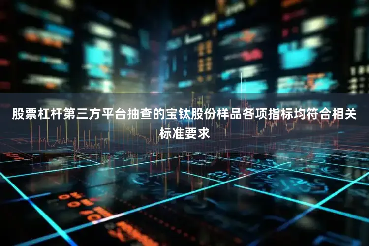股票杠杆第三方平台抽查的宝钛股份样品各项指标均符合相关标准要求