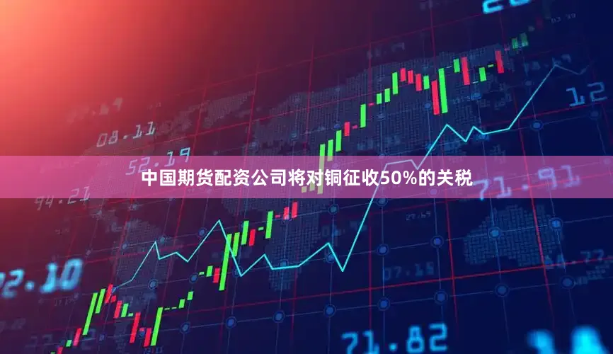 中国期货配资公司将对铜征收50%的关税