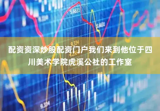 配资资深炒股配资门户我们来到他位于四川美术学院虎溪公社的工作室