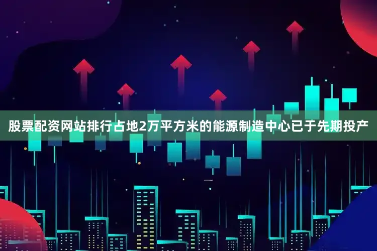 股票配资网站排行占地2万平方米的能源制造中心已于先期投产