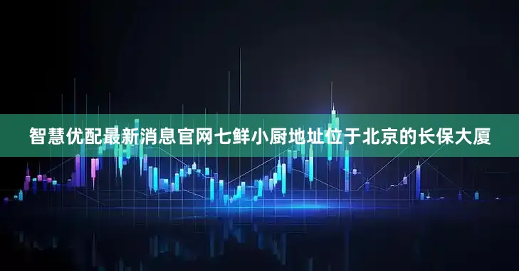 智慧优配最新消息官网七鲜小厨地址位于北京的长保大厦