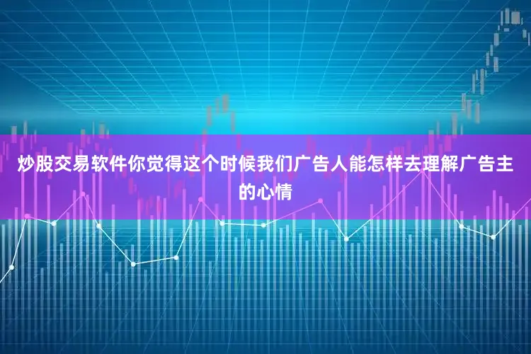 炒股交易软件你觉得这个时候我们广告人能怎样去理解广告主的心情