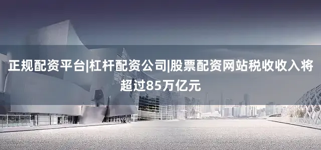 正规配资平台|杠杆配资公司|股票配资网站税收收入将超过85万亿元