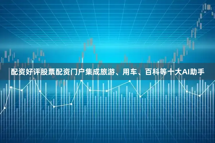 配资好评股票配资门户集成旅游、用车、百科等十大AI助手