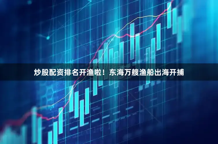 炒股配资排名开渔啦！东海万艘渔船出海开捕
