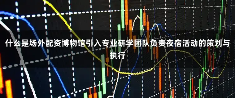 什么是场外配资博物馆引入专业研学团队负责夜宿活动的策划与执行
