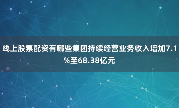 线上股票配资有哪些集团持续经营业务收入增加7.1%至68.38亿元