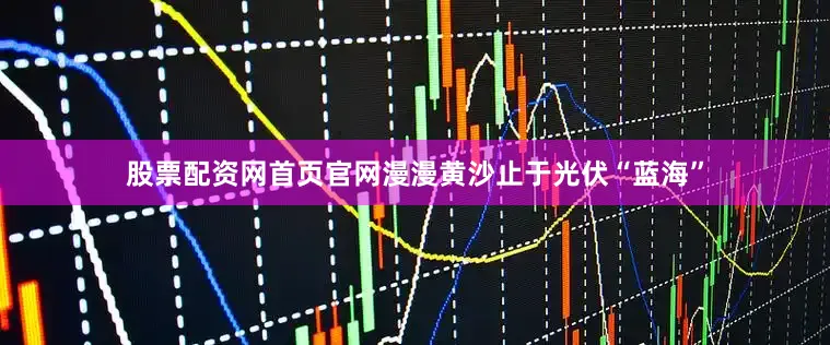 股票配资网首页官网漫漫黄沙止于光伏“蓝海”