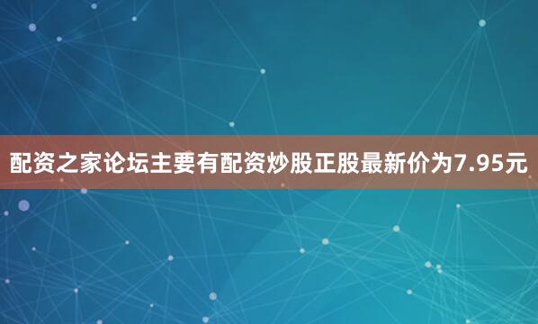 配资之家论坛主要有配资炒股正股最新价为7.95元